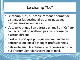 Le champ "Cc"
• Le champ "Cc", ou "copie carbone" permet de
distinguer les destinataires principaux des
destinataires secondaires.
• L'usage veut que l'on adresse un mail en "Cc" aux
contacts dont on n'attend pas de réponse ou
d'action directe.
• C'est une pratique plus que recommandée en
entreprise ou lors d'échanges professionnels.
• Cela évite aussi les chaînes de réponses sans fin
qui s'accumulent dans votre boîte mail.
G.VM - 2015
 