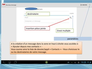 destinataire
Envoi multiple
Insertion pièce jointe
paramètres
A la création d’un message dans la zone en haut à droite vous accédez à
« Ajouter depuis mes contacts » -
Vous ouvrez ainsi la liste de dossier/appli « Contacts » - Vous choisissez le
ou les destinataires de votre message.
G.VM - 2015
 