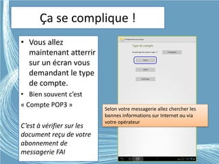 Ça se complique !
• Vous allez
maintenant atterrir
sur un écran vous
demandant le type
de compte.
• Bien souvent c’est
« Compte POP3 »
C’est à vérifier sur les
document reçu de votre
abonnement de
messagerie FAI
Selon votre messagerie allez chercher les
bonnes informations sur Internet ou via
votre opérateur
G.VM - 2015
 