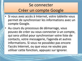 Se connecter
Créer un compte Google
• Si vous avez accès à Internet, votre tablette vous
permet de synchroniser les informations avec un
compte Google.
• Au cours du processus de démarrage, vous
pouvez de créer ou vous connecter à un compte,
qui sera utilisé pour synchroniser votre liste de
contacts, votre messagerie, l’agenda et autres
informations. Si vous ne possédez pas encore
l’accès Internet, ou que vous ne voulez pas
utiliser cette fonction, appuyez sur Ignorer.
Médiathèque Lorient 2013G.VM - 2015
 