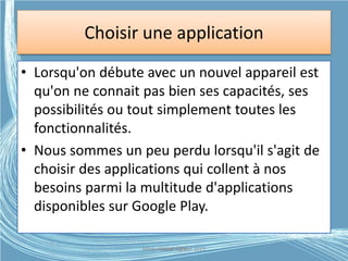 Choisir une application
applications
• Lorsqu'on débute avec un nouvel appareil est
qu'on ne connait pas bien ses capacités, ses
possibilités ou tout simplement toutes les
fonctionnalités.
• Nous sommes un peu perdu lorsqu'il s'agit de
choisir des applications qui collent à nos
besoins parmi la multitude d'applications
disponibles sur Google Play.
Médiathèque Lorient 2013G.VM - 2015
 