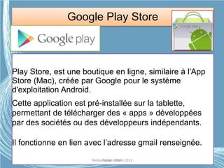 Google Play Store
Play Store, est une boutique en ligne, similaire à l'App
Store (Mac), créée par Google pour le système
d'exploitation Android.
Cette application est pré-installée sur la tablette,
permettant de télécharger des « apps » développées
par des sociétés ou des développeurs indépendants.
Il fonctionne en lien avec l’adresse gmail renseignée.
Médiathèque Lorient 2013G.VM - 2015
 