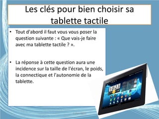 Les clés pour bien choisir sa
tablette tactile
• Tout d'abord il faut vous vous poser la
question suivante : « Que vais-je faire
avec ma tablette tactile ? ».
• La réponse à cette question aura une
incidence sur la taille de l'écran, le poids,
la connectique et l'autonomie de la
tablette.
G.VM - 2015
 