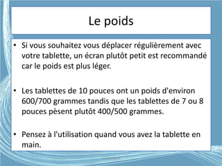 Le poids
• Si vous souhaitez vous déplacer régulièrement avec
votre tablette, un écran plutôt petit est recommandé
car le poids est plus léger.
• Les tablettes de 10 pouces ont un poids d'environ
600/700 grammes tandis que les tablettes de 7 ou 8
pouces pèsent plutôt 400/500 grammes.
• Pensez à l'utilisation quand vous avez la tablette en
main.
G.VM - 2015
 