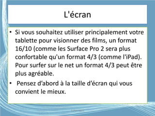 L'écran
• Si vous souhaitez utiliser principalement votre
tablette pour visionner des films, un format
16/10 (comme les Surface Pro 2 sera plus
confortable qu'un format 4/3 (comme l'iPad).
Pour surfer sur le net un format 4/3 peut être
plus agréable.
• Pensez d’abord à la taille d’écran qui vous
convient le mieux.
G.VM - 2015
 