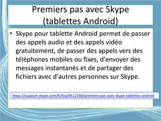 Premiers pas avec Skype
(tablettes Android)
• Skype pour tablette Android permet de passer
des appels audio et des appels vidéo
gratuitement, de passer des appels vers des
téléphones mobiles ou fixes, d'envoyer des
messages instantanés et de partager des
fichiers avec d'autres personnes sur Skype.
https://support.skype.com/fr/faq/FA12160/premiers-pas-avec-skype-tablettes-android
G.VM - 2015
 