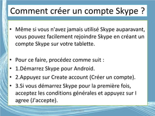 Comment créer un compte Skype ?
• Même si vous n'avez jamais utilisé Skype auparavant,
vous pouvez facilement rejoindre Skype en créant un
compte Skype sur votre tablette.
• Pour ce faire, procédez comme suit :
• 1.Démarrez Skype pour Android.
• 2.Appuyez sur Create account (Créer un compte).
• 3.Si vous démarrez Skype pour la première fois,
acceptez les conditions générales et appuyez sur I
agree (J'accepte).
G.VM - 2015
 