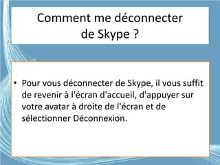 Comment me déconnecter
de Skype ?
• Pour vous déconnecter de Skype, il vous suffit
de revenir à l'écran d'accueil, d'appuyer sur
votre avatar à droite de l'écran et de
sélectionner Déconnexion.
G.VM - 2015
 
