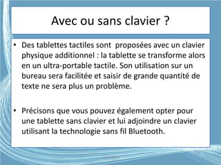 Avec ou sans clavier ?
• Des tablettes tactiles sont proposées avec un clavier
physique additionnel : la tablette se transforme alors
en un ultra-portable tactile. Son utilisation sur un
bureau sera facilitée et saisir de grande quantité de
texte ne sera plus un problème.
• Précisons que vous pouvez également opter pour
une tablette sans clavier et lui adjoindre un clavier
utilisant la technologie sans fil Bluetooth.
G.VM - 2015
 