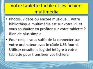Votre tablette tactile et les fichiers
multimédia
• Photos, vidéos ou encore musique... Votre
bibliothèque multimédia est sur votre PC et
vous souhaitez en profiter sur votre tablette ?
Rien de plus simple.
• Pour cela, il vous suffit de la connecter sur
votre ordinateur avec le câble USB fourni.
Utilisez ensuite le logiciel intégré à votre
tablette pour transférer vos fichiers.
Médiathèque Lorient 2013G.VM - 2015
 