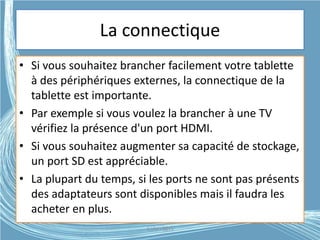 La connectique
• Si vous souhaitez brancher facilement votre tablette
à des périphériques externes, la connectique de la
tablette est importante.
• Par exemple si vous voulez la brancher à une TV
vérifiez la présence d'un port HDMI.
• Si vous souhaitez augmenter sa capacité de stockage,
un port SD est appréciable.
• La plupart du temps, si les ports ne sont pas présents
des adaptateurs sont disponibles mais il faudra les
acheter en plus.
G.VM - 2015
 