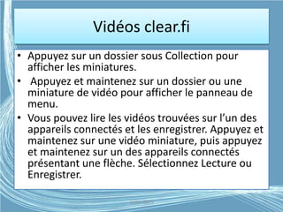 Vidéos clear.fi
• Appuyez sur un dossier sous Collection pour
afficher les miniatures.
• Appuyez et maintenez sur un dossier ou une
miniature de vidéo pour afficher le panneau de
menu.
• Vous pouvez lire les vidéos trouvées sur l’un des
appareils connectés et les enregistrer. Appuyez et
maintenez sur une vidéo miniature, puis appuyez
et maintenez sur un des appareils connectés
présentant une flèche. Sélectionnez Lecture ou
Enregistrer.
G.VM - 2015
 