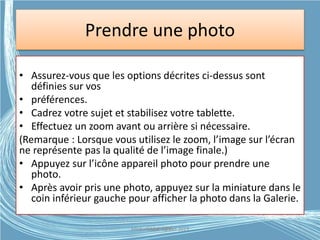 Prendre une photo
• Assurez-vous que les options décrites ci-dessus sont
définies sur vos
• préférences.
• Cadrez votre sujet et stabilisez votre tablette.
• Effectuez un zoom avant ou arrière si nécessaire.
(Remarque : Lorsque vous utilisez le zoom, l’image sur l’écran
ne représente pas la qualité de l’image finale.)
• Appuyez sur l’icône appareil photo pour prendre une
photo.
• Après avoir pris une photo, appuyez sur la miniature dans le
coin inférieur gauche pour afficher la photo dans la Galerie.
Médiathèque Lorient 2013G.VM - 2015
 