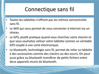 Connectique sans fil
• Toutes les tablettes n’offrent pas les mêmes connectivités
sans fil.
• Le Wifi qui vous permet de vous connecter à Internet via un
réseau.
• Le GPS, plutôt pratique quand vous cherchez votre chemin et
que vous souhaitez utiliser votre tablette comme un véritable
GPS couplé à une carte électronique.
• Le bluetooth, technologie sans fil, permet de relier sa tablette
à des accessoires comme des claviers ou des souris. On peut
aussi grâce au bluetooth transférer de petits fichiers entre
deux appareils munis du bluetooth.
G.VM - 2015
 
