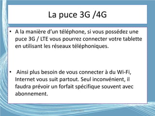 La puce 3G /4G
• A la manière d’un téléphone, si vous possédez une
puce 3G / LTE vous pourrez connecter votre tablette
en utilisant les réseaux téléphoniques.
• Ainsi plus besoin de vous connecter à du Wi-Fi,
Internet vous suit partout. Seul inconvénient, il
faudra prévoir un forfait spécifique souvent avec
abonnement.
G.VM - 2015
 