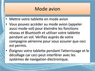 Mode avion
• Mettre votre tablette en mode avion
• Vous pouvez accéder au mode avion (appeler
aussi mode vol) pour éteindre les fonctions
réseau et Bluetooth et utiliser votre tablette
pendant un vol. Vérifiez auprès de votre
compagnie aérienne pour vous assurer que ceci
est permis.
• Éteignez votre tablette pendant l’atterrissage et le
décollage car ceci peut interférer avec les
systèmes de navigation électronique.
G.VM - 2015
 