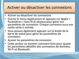 Activer ou désactiver les connexions
• Activer ou désactiver les connexions
• Ouvrez le menu Applications et appuyez sur Applis >
Paramètres > Sans fil et réseaux pour gérer vos
paramètres de connexion. Chaque connexion aura une
coche verte si activée.
• Vous pouvez également appuyer sur la droite de la
barre de statut pour gérer les paramètres de
connexion.
• Ajuster les paramètres de connexion
• Cette section va montrer comment faire pour ajuster
les paramètres détaillés des connexions de données,
Wi-Fi et Bluetooth.
Médiathèque Lorient 2013G.VM - 2015
 