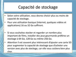 Capacité de stockage
• Selon votre utilisation, vous devrez choisir plus ou moins de
capacité de stockage.
• Pour une utilisation basique (internet, quelques vidéos et
applications) 16 ou 32 Go suffiront.
• Si vous souhaitez stocker et regarder un nombre plus
important de films, installer des jeux gourmands préférez un
stockage à 64 Go, 128 Go ou même 256 Go.
• Attention il est souvent plus intéressant d’ajouter une carte SD
pour augmenter la capacité de stockage que d’acheter une
version avec plus de stockage, car elle vous coûtera bien plus
cher.
G.VM - 2015
 