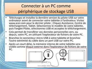 Connecter à un PC comme
périphérique de stockage USB
• Téléchargez et installez la dernière version du pilote USB sur votre
ordinateur avant de connecter votre tablette à l’ordinateur. Visitez
www.acer.com pour le dernier pilote : Cliquez Assistance, Centre de
téléchargement, Tablet. Sélectionnez le modèle de votre tablette,
puis l’onglet Pilote, sélectionnez USB et acceptez le téléchargement.
• Cela permet de transférer vos données personnelles vers, ou
depuis, votre PC, en utilisant l’explorateur de fichiers de votre PC.
• Branchez le connecteur micro USB à votre tablette et branchez
l’autre extrémité du câble dans un port USB sur votre PC.
• Après un court délai, la mémoire interne de votre tablette sera
visible comme disque externe dans l’explorateur de fichiers de votre
PC.
Médiathèque Lorient 2013G.VM - 2015
 