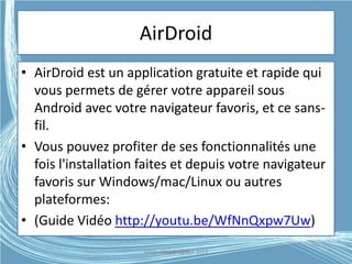 AirDroid
• AirDroid est un application gratuite et rapide qui
vous permets de gérer votre appareil sous
Android avec votre navigateur favoris, et ce sans-
fil.
• Vous pouvez profiter de ses fonctionnalités une
fois l'installation faites et depuis votre navigateur
favoris sur Windows/mac/Linux ou autres
plateformes:
• (Guide Vidéo http://youtu.be/WfNnQxpw7Uw)
Médiathèque Lorient 2013G.VM - 2015
 