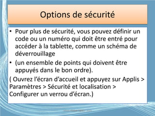 Options de sécurité
• Pour plus de sécurité, vous pouvez définir un
code ou un numéro qui doit être entré pour
accéder à la tablette, comme un schéma de
déverrouillage
• (un ensemble de points qui doivent être
appuyés dans le bon ordre).
( Ouvrez l’écran d’accueil et appuyez sur Applis >
Paramètres > Sécurité et localisation >
Configurer un verrou d’écran.)
Médiathèque Lorient 2013G.VM - 2015
 