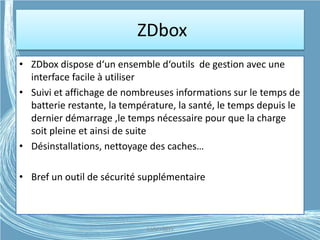ZDbox
• ZDbox dispose d‘un ensemble d‘outils de gestion avec une
interface facile à utiliser
• Suivi et affichage de nombreuses informations sur le temps de
batterie restante, la température, la santé, le temps depuis le
dernier démarrage ,le temps nécessaire pour que la charge
soit pleine et ainsi de suite
• Désinstallations, nettoyage des caches…
• Bref un outil de sécurité supplémentaire
G.VM - 2015
 