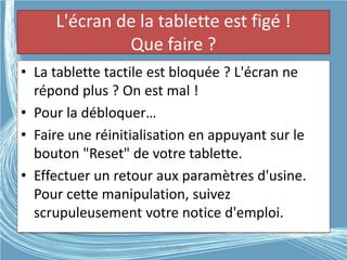 L'écran de la tablette est figé !
Que faire ?
• La tablette tactile est bloquée ? L'écran ne
répond plus ? On est mal !
• Pour la débloquer…
• Faire une réinitialisation en appuyant sur le
bouton "Reset" de votre tablette.
• Effectuer un retour aux paramètres d'usine.
Pour cette manipulation, suivez
scrupuleusement votre notice d'emploi.
G.VM - 2015
 