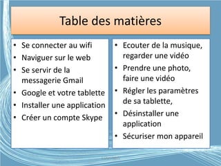 Table des matières
• Se connecter au wifi
• Naviguer sur le web
• Se servir de la
messagerie Gmail
• Google et votre tablette
• Installer une application
• Créer un compte Skype
• Ecouter de la musique,
regarder une vidéo
• Prendre une photo,
faire une vidéo
• Régler les paramètres
de sa tablette,
• Désinstaller une
application
• Sécuriser mon appareil
G.VM - 2015
 