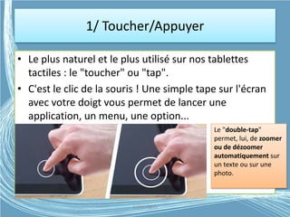 1/ Toucher/Appuyer
• Le plus naturel et le plus utilisé sur nos tablettes
tactiles : le "toucher" ou "tap".
• C'est le clic de la souris ! Une simple tape sur l'écran
avec votre doigt vous permet de lancer une
application, un menu, une option...
Le "double-tap"
permet, lui, de zoomer
ou de dézoomer
automatiquement sur
un texte ou sur une
photo.
G.VM - 2015
 