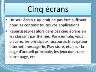 Cinq écrans
• Un seul écran risquerait ne pas être suffisant
pour les contenir toutes vos applications
• Répartissez-les alors dans ces cinq écrans en
les classant par thèmes. Par exemple, vous
placerez les principaux raccourcis (navigateur
Internet, messagerie, Play store, etc.) sur la
page d'accueil principale, les jeux dans une
autre page, etc.
G.VM - 2015
 