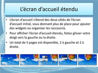 L’écran d’accueil étendu
• L’écran d’accueil s’étend des deux côtés de l’écran
d’accueil initial, vous donnant plus de place pour ajouter
des widgets ou organiser les raccourcis.
• Pour afficher l’écran d’accueil étendu, faites glisser votre
doigt vers la gauche ou la droite.
• Un total de 5 pages est disponible, 2 à gauche et 2 à
droite.
Médiathèque Lorient 2013G.VM - 2015
 