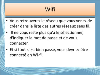Wifi
• Vous retrouverez le réseau que vous venez de
créer dans la liste des autres réseaux sans fil.
• Il ne vous reste plus qu'à le sélectionner,
d'indiquer le mot de passe et de vous
connecter.
• Et si tout s'est bien passé, vous devriez être
connecté en Wi-fi.
Médiathèque Lorient 2013G.VM - 2015
 