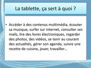 La tablette, ça sert à quoi ?
• Accéder à des contenus multimédia, écouter
sa musique, surfer sur internet, consulter ses
mails, lire des livres électroniques, regarder
des photos, des vidéos, se tenir au courant
des actualités, gérer son agenda, suivre une
recette de cuisine, jouer, travailler…
G.VM - 2015
 