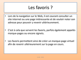 Les favoris ?
• Lors de la navigation sur le Web, il est courant consulter un
site internet ou une page intéressante et de vouloir noter son
adresse pour pouvoir y revenir ultérieurement.
• C'est à cela que servent les favoris, parfois également appelés
marque-pages ou encore signets.
• Les favoris permettent ainsi de créer un marque-page virtuel
afin de revenir ultérieurement sur la page en cours.
G.VM - 2015
 