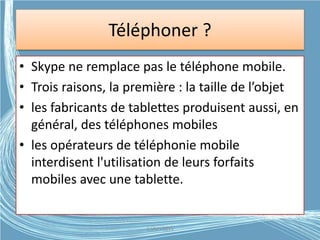 Téléphoner ?
• Skype ne remplace pas le téléphone mobile.
• Trois raisons, la première : la taille de l’objet
• les fabricants de tablettes produisent aussi, en
général, des téléphones mobiles
• les opérateurs de téléphonie mobile
interdisent l'utilisation de leurs forfaits
mobiles avec une tablette.
G.VM - 2015
 