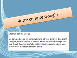 Créer un compte Google
Un compte Google est constitué d'une adresse Gmail et d'un profil
Google+, et vous permet d'accéder à tous les produits Google tels
que Gmail, Google+, YouTube et bien d'autres avec le même nom
d'utilisateur et le même mot de passe.
G.VM - 2015
 