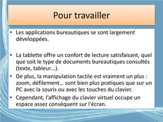 Pour travailler
• Les applications bureautiques se sont largement
développées.
• La tablette offre un confort de lecture satisfaisant, quel
que soit le type de documents bureautiques consultés
(texte, tableur…).
• De plus, la manipulation tactile est vraiment un plus :
zoom, défilement… sont bien plus pratiques que sur un
PC avec la souris ou avec les touches du clavier.
• Cependant, l’affichage du clavier virtuel occupe un
espace assez conséquent sur l'écran.
G.VM - 2015
 