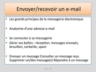 Envoyer/recevoir un e-mail
• Les grands principes de la messagerie électronique
• Anatomie d’une adresse e-mail
• Se connecter à sa messagerie
• Gérer ses boîtes : réception, messages envoyés,
brouillon, corbeille, spam
• Envoyer un message Consulter un message reçu
Supprimer un/des message(s) Répondre à un message
G.VM - 2015
 