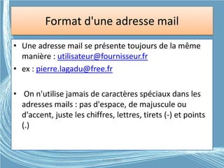 Format d'une adresse mail
• Une adresse mail se présente toujours de la même
manière : utilisateur@fournisseur.fr
• ex : pierre.lagadu@free.fr
• On n'utilise jamais de caractères spéciaux dans les
adresses mails : pas d'espace, de majuscule ou
d'accent, juste les chiffres, lettres, tirets (-) et points
(.)
G.VM - 2015
 