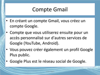 Compte Gmail
• En créant un compte Gmail, vous créez un
compte Google.
• Compte que vous utiliserez ensuite pour un
accès personnalisé sur d'autres services de
Google (YouTube, Android).
• Vous pouvez créer également un profil Google
Plus public.
• Google Plus est le réseau social de Google.
G.VM - 2015
 