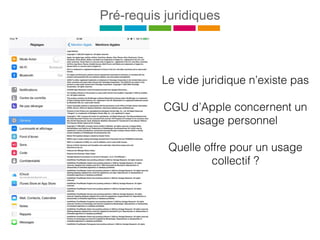 Pré-requis juridiques
Le vide juridique n’existe pas
CGU d’Apple concernent un
usage personnel
Quelle offre pour un usage
collectif ?
 