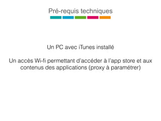 Pré-requis techniques
Un PC avec iTunes installé
Un accès Wi-ﬁ permettant d’accéder à l’app store et aux
contenus des applications (proxy à paramétrer)
 