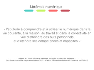Littératie numérique
« l'aptitude à comprendre et à utiliser le numérique dans la
vie courante, à la maison, au travail et dans la collectivité en
vue d’atteindre des buts personnels
et d’étendre ses compétences et capacités »
Rapport du Conseil national du numérique, « Citoyens d’une société numérique »
http://www.cnnumerique.fr/wp-content/uploads/2013/11/CNNum_Rapport-inclusion-num%C3%A9rique_nov2013.pdf
 