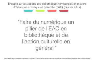 "Faire du numérique un
pilier de l’EAC en
bibliothèque et de
l’action culturelle en
général "
Enquête sur les actions des bibliothèques territoriales en matière
d’éducation artistique et culturelle (EAC) (Février 2015)
http://www.lagazettedescommunes.com/330237/education-artistique-et-culturelle-le-potentiel-sous-exploite-des-bibliotheques/
 