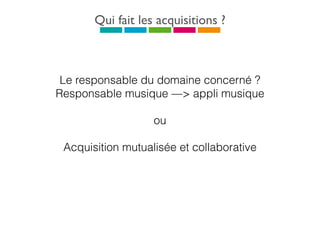 Qui fait les acquisitions ?
Le responsable du domaine concerné ?
Responsable musique —> appli musique
ou
Acquisition mutualisée et collaborative
 