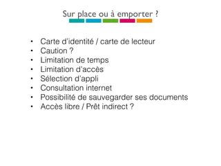 Sur place ou à emporter ?
• Carte d’identité / carte de lecteur
• Caution ?
• Limitation de temps
• Limitation d’accès
• Sélection d’appli
• Consultation internet
• Possibilité de sauvegarder ses documents
• Accès libre / Prêt indirect ?
 