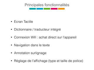 Principales fonctionnalités
• Ecran Tactile
• Dictionnaire / traducteur intégré
• Connexion Wiﬁ : achat direct sur l’appareil
• Navigation dans le texte
• Annotation surlignage
• Réglage de l’afﬁchage (type et taille de police)
 