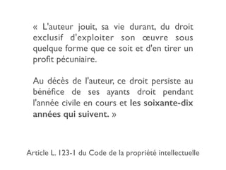 «  L'auteur jouit, sa vie durant, du droit
exclusif d'exploiter son œuvre sous
quelque forme que ce soit et d'en tirer un
proﬁt pécuniaire.
Au décès de l'auteur, ce droit persiste au
bénéﬁce de ses ayants droit pendant
l'année civile en cours et les soixante-dix
années qui suivent. »
Article L. 123-1 du Code de la propriété intellectuelle
 