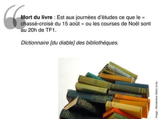 Image:Wonderlane(ﬂickr)cc-by
Mort du livre : Est aux journées d’études ce que le «
chassé-croisé du 15 août » ou les courses de Noël sont
au 20h de TF1.
Dictionnaire [du diable] des bibliothèques.
 