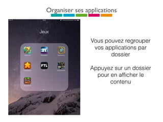 Organiser ses applications
Vous pouvez regrouper
vos applications par
dossier
Appuyez sur un dossier
pour en afﬁcher le
contenu
 